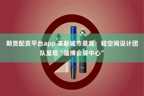 期货配资平台app 革新城市景观：轻空间设计团队呈现“淄博会展中心”