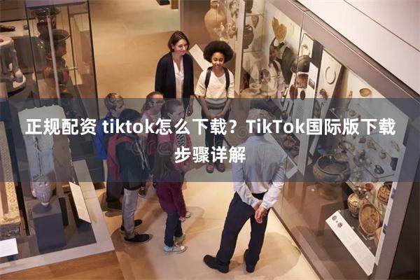 正规配资 tiktok怎么下载？TikTok国际版下载步骤详解