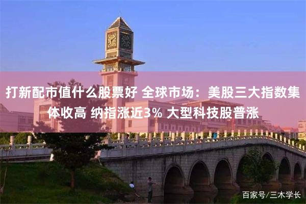 打新配市值什么股票好 全球市场：美股三大指数集体收高 纳指涨近3% 大型科技股普涨