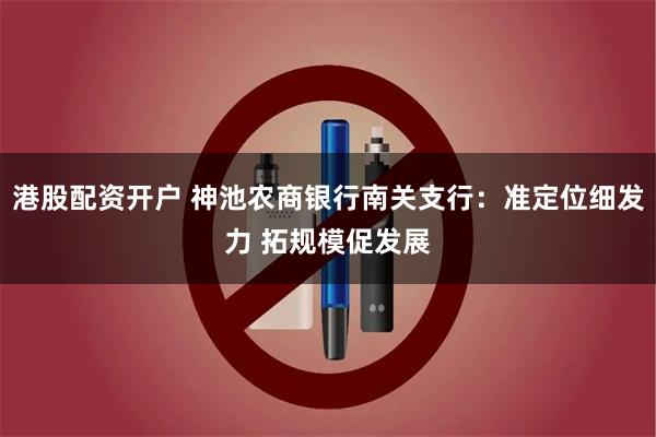 港股配资开户 神池农商银行南关支行：准定位细发力 拓规模促发展