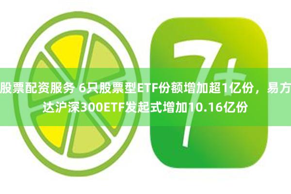 股票配资服务 6只股票型ETF份额增加超1亿份，易方达沪深300ETF发起式增加10.16亿份