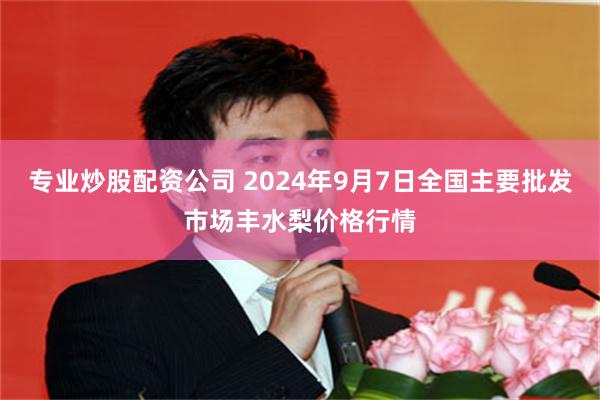 专业炒股配资公司 2024年9月7日全国主要批发市场丰水梨价格行情