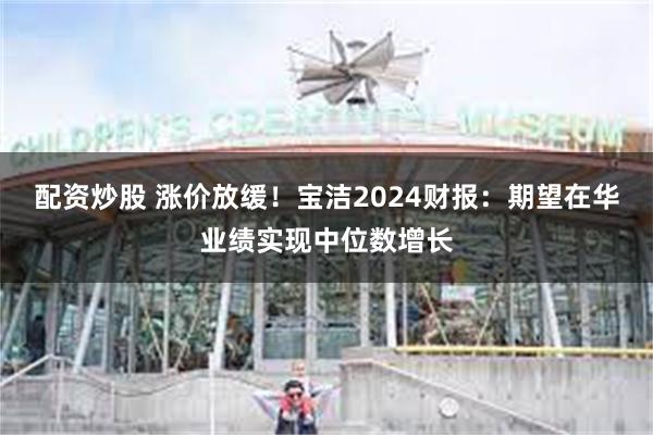 配资炒股 涨价放缓！宝洁2024财报：期望在华业绩实现中位数增长