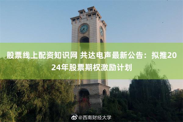 股票线上配资知识网 共达电声最新公告：拟推2024年股票期权激励计划