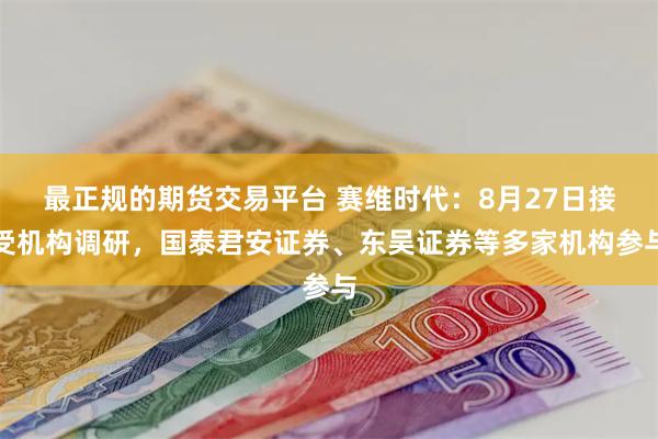 最正规的期货交易平台 赛维时代：8月27日接受机构调研，国泰君安证券、东吴证券等多家机构参与