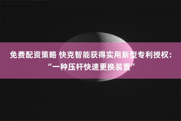 免费配资策略 快克智能获得实用新型专利授权：“一种压杆快速更换装置”