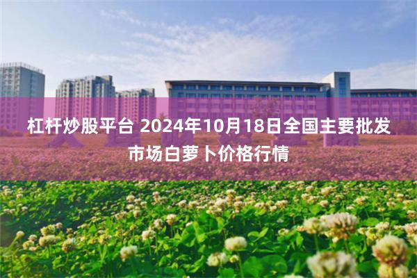 杠杆炒股平台 2024年10月18日全国主要批发市场白萝卜价格行情