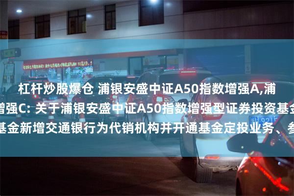 杠杆炒股爆仓 浦银安盛中证A50指数增强A,浦银安盛中证A50指数增强C: 关于浦银安盛中证A50指数增强型证券投资基金新增交通银行为代销机构并开通基金定投业务、参加其费率优惠活动的公告