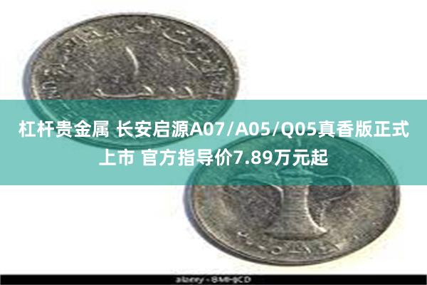 杠杆贵金属 长安启源A07/A05/Q05真香版正式上市 官方指导价7.89万元起