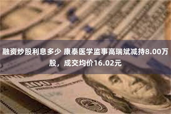 融资炒股利息多少 康泰医学监事高瑞斌减持8.00万股，成交均价16.02元