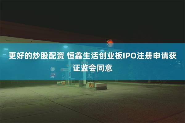 更好的炒股配资 恒鑫生活创业板IPO注册申请获证监会同意