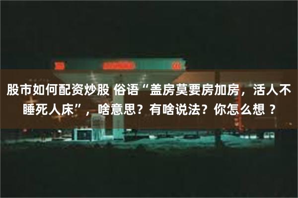 股市如何配资炒股 俗语“盖房莫要房加房，活人不睡死人床”，啥意思？有啥说法？你怎么想 ？