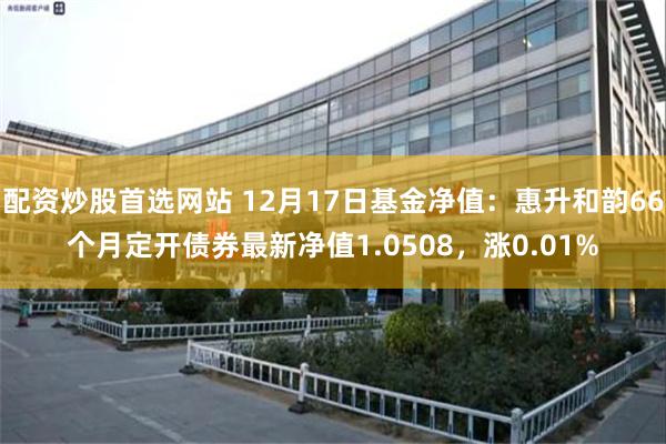 配资炒股首选网站 12月17日基金净值：惠升和韵66个月定开债券最新净值1.0508，涨0.01%