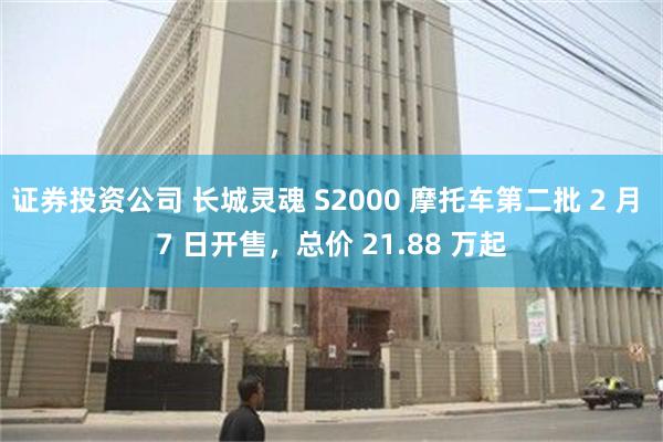 证券投资公司 长城灵魂 S2000 摩托车第二批 2 月 7 日开售，总价 21.88 万起