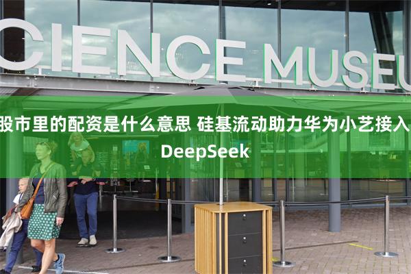 股市里的配资是什么意思 硅基流动助力华为小艺接入 DeepSeek