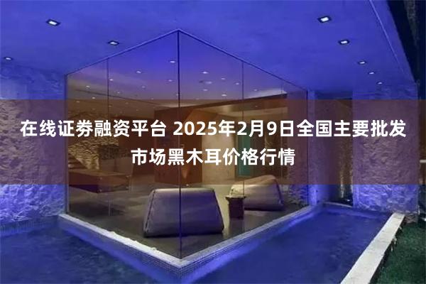 在线证劵融资平台 2025年2月9日全国主要批发市场黑木耳价格行情