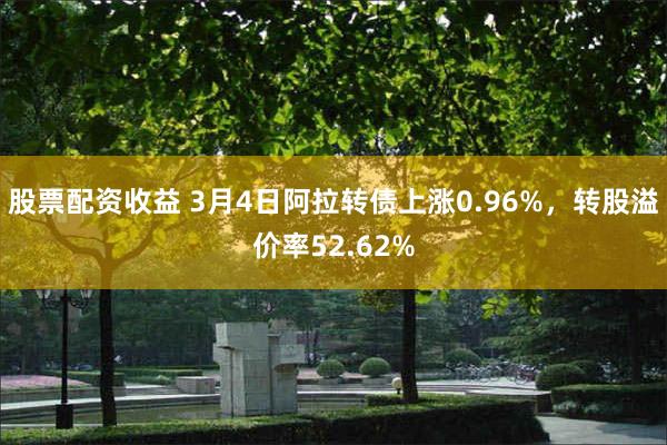 股票配资收益 3月4日阿拉转债上涨0.96%，转股溢价率52.62%